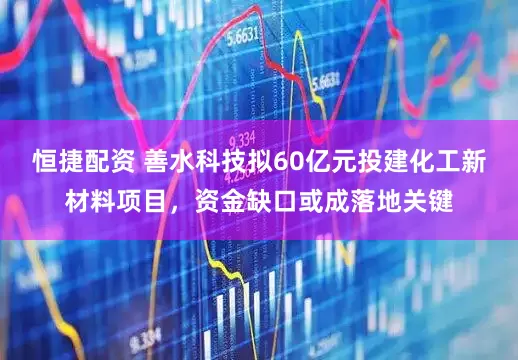 恒捷配资 善水科技拟60亿元投建化工新材料项目，资金缺口或成落地关键
