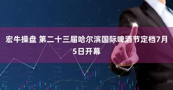 宏牛操盘 第二十三届哈尔滨国际啤酒节定档7月5日开幕