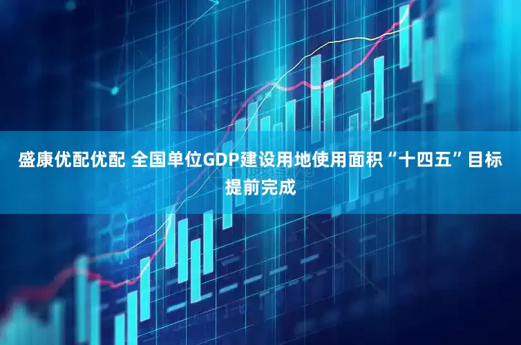盛康优配优配 全国单位GDP建设用地使用面积“十四五”目标提前完成
