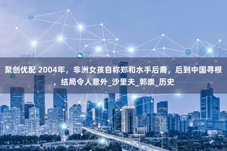 聚创优配 2004年，非洲女孩自称郑和水手后裔，后到中国寻根，结局令人意外_沙里夫_郭崇_历史