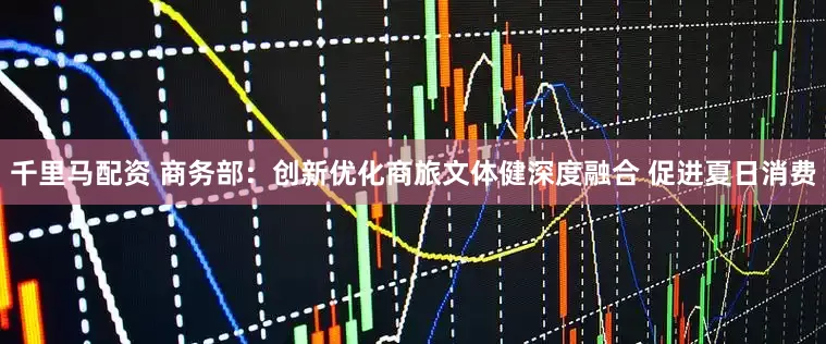 千里马配资 商务部：创新优化商旅文体健深度融合 促进夏日消费
