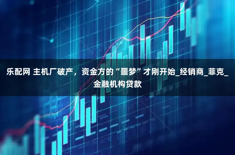 乐配网 主机厂破产，资金方的“噩梦”才刚开始_经销商_菲克_金融机构贷款