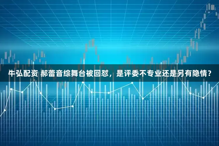 牛弘配资 郝蕾音综舞台被回怼，是评委不专业还是另有隐情？
