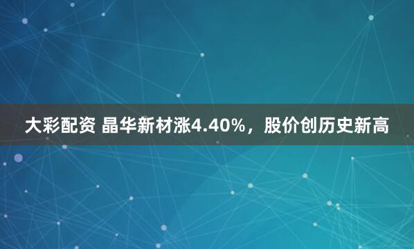 大彩配资 晶华新材涨4.40%，股价创历史新高