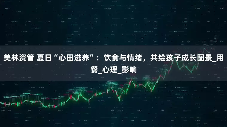 美林资管 夏日“心田滋养”：饮食与情绪，共绘孩子成长图景_用餐_心理_影响