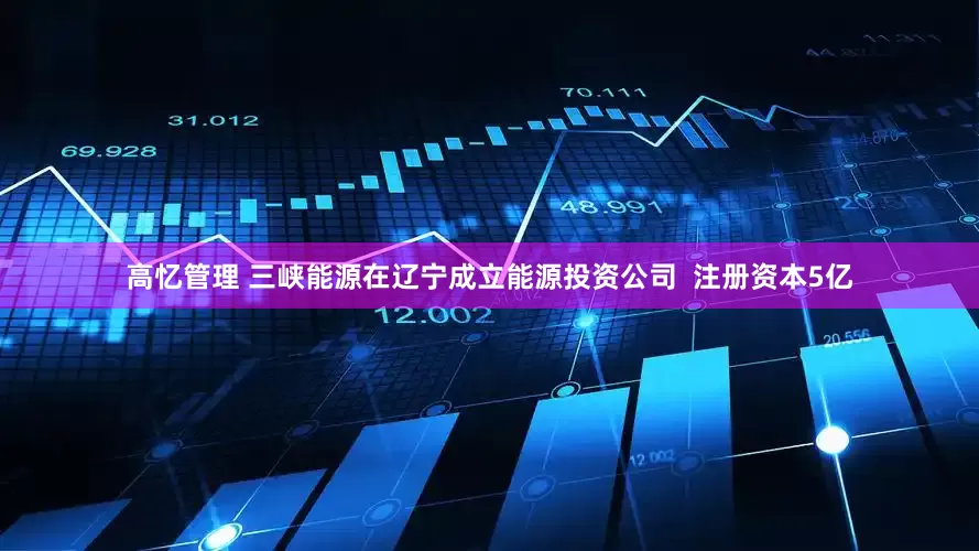 高忆管理 三峡能源在辽宁成立能源投资公司  注册资本5亿