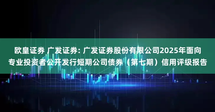 欧皇证券 广发证券: 广发证券股份有限公司2025年面向专业投资者公开发行短期公司债券（第七期）信用评级报告