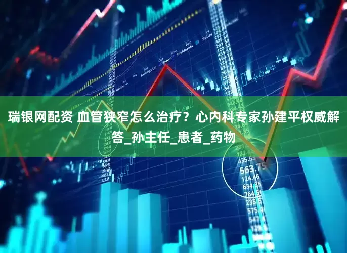 瑞银网配资 血管狭窄怎么治疗？心内科专家孙建平权威解答_孙主任_患者_药物
