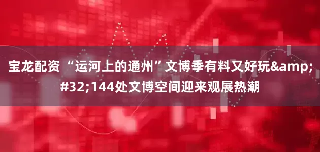 宝龙配资 “运河上的通州”文博季有料又好玩&#32;144处文博空间迎来观展热潮