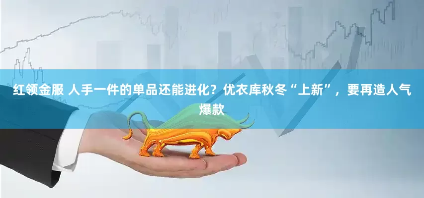 红领金服 人手一件的单品还能进化？优衣库秋冬“上新”，要再造人气爆款