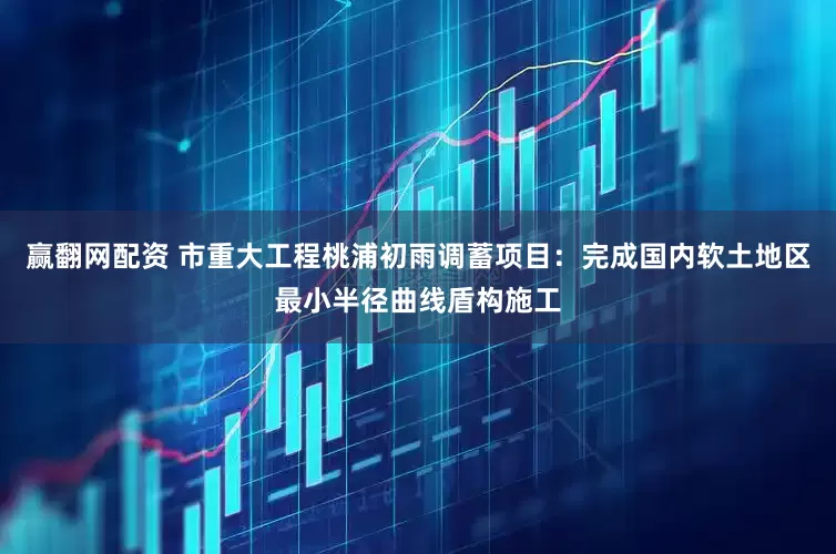 赢翻网配资 市重大工程桃浦初雨调蓄项目：完成国内软土地区最小半径曲线盾构施工
