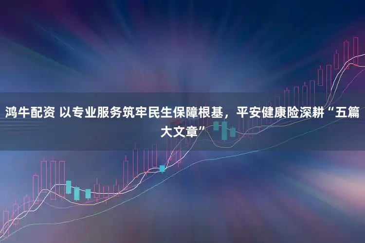 鸿牛配资 以专业服务筑牢民生保障根基，平安健康险深耕“五篇大文章”