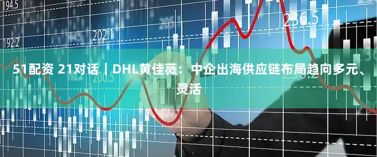 51配资 21对话｜DHL黄佳薇：中企出海供应链布局趋向多元、灵活