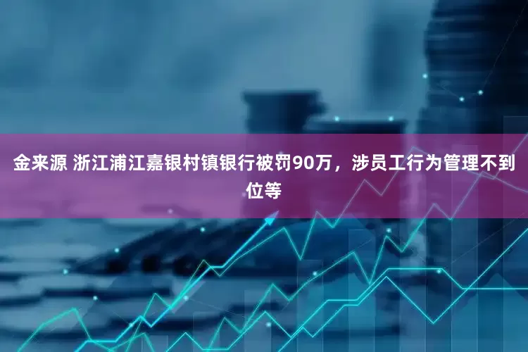 金来源 浙江浦江嘉银村镇银行被罚90万，涉员工行为管理不到位等