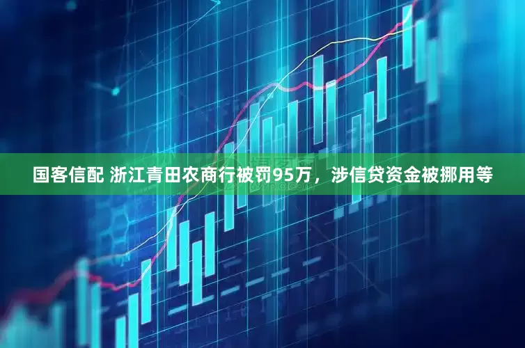 国客信配 浙江青田农商行被罚95万，涉信贷资金被挪用等