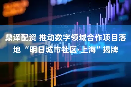 鼎泽配资 推动数字领域合作项目落地 “明日城市社区·上海”揭牌