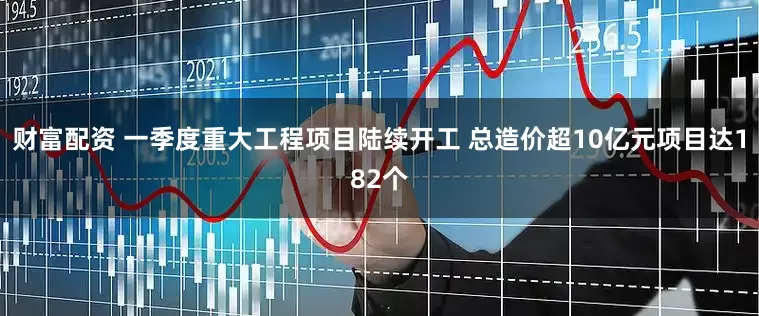 财富配资 一季度重大工程项目陆续开工 总造价超10亿元项目达182个