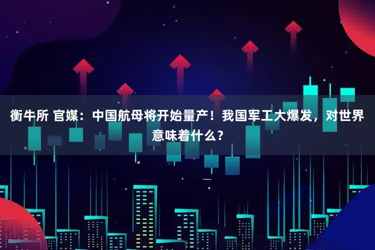 衡牛所 官媒：中国航母将开始量产！我国军工大爆发，对世界意味着什么？
