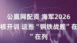 公赢网配资 海军2026硬核开训 这些“钢铁战舰”在列