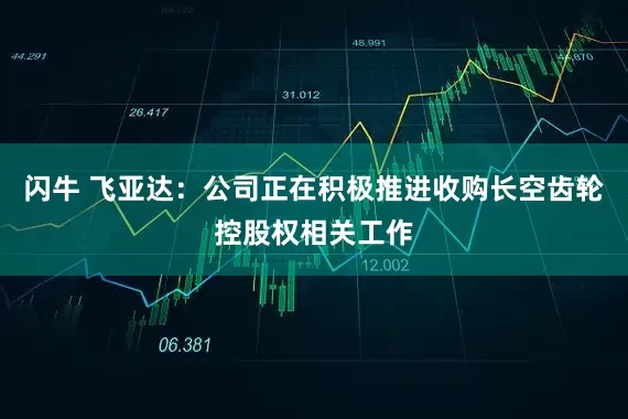闪牛 飞亚达：公司正在积极推进收购长空齿轮控股权相关工作