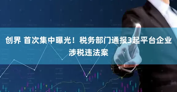 创界 首次集中曝光！税务部门通报3起平台企业涉税违法案