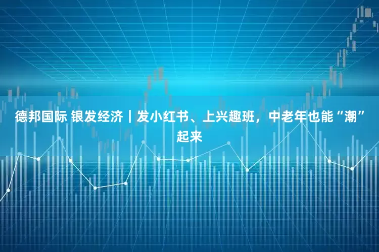 德邦国际 银发经济｜发小红书、上兴趣班，中老年也能“潮”起来