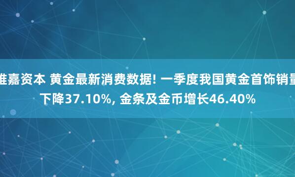 维嘉资本 黄金最新消费数据! 一季度我国黄金首饰销量下降37.10%, 金条及金币增长46.40%