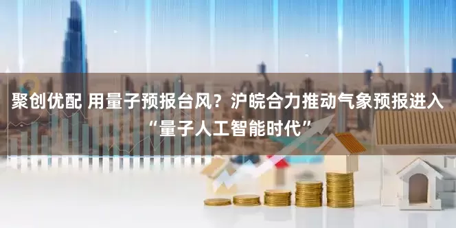 聚创优配 用量子预报台风？沪皖合力推动气象预报进入“量子人工智能时代”