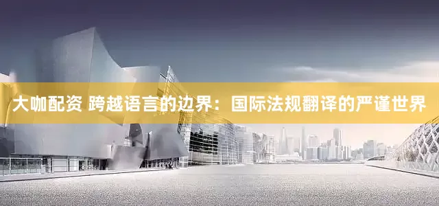 大咖配资 跨越语言的边界：国际法规翻译的严谨世界