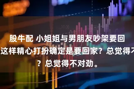股牛配 小姐姐与男朋友吵架要回娘家，这样精心打扮确定是要回家？总觉得不对劲。