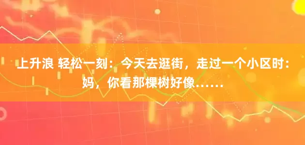 上升浪 轻松一刻：今天去逛街，走过一个小区时：妈，你看那棵树好像……